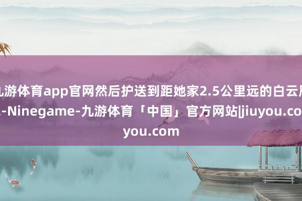 九游体育app官网然后护送到距她家2.5公里远的白云雁水-Ninegame-九游体育「中国」官方网站|jiuyou.com