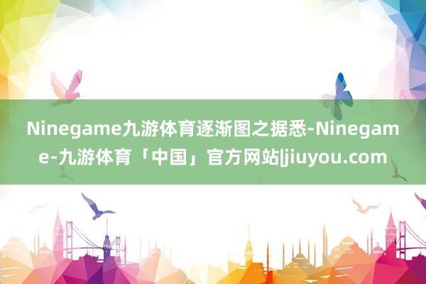 Ninegame九游体育　　逐渐图之　　据悉-Ninegame-九游体育「中国」官方网站|jiuyou.com
