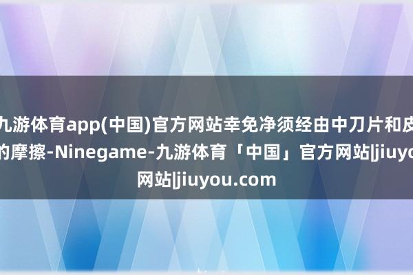 九游体育app(中国)官方网站幸免净须经由中刀片和皮肤之间的摩擦-Ninegame-九游体育「中国」官方网站|jiuyou.com