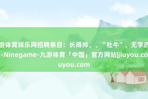 九游体育娱乐网招聘条目：长得帅、、“社牛”、无学历要求-Ninegame-九游体育「中国」官方网站|jiuyou.com