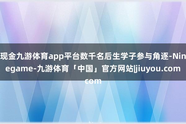 现金九游体育app平台数千名后生学子参与角逐-Ninegame-九游体育「中国」官方网站|jiuyou.com