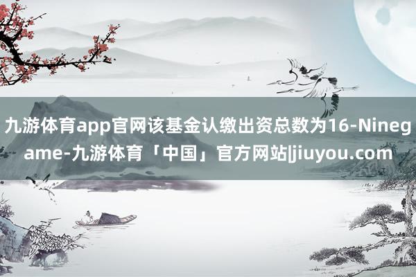 九游体育app官网该基金认缴出资总数为16-Ninegame-九游体育「中国」官方网站|jiuyou.com