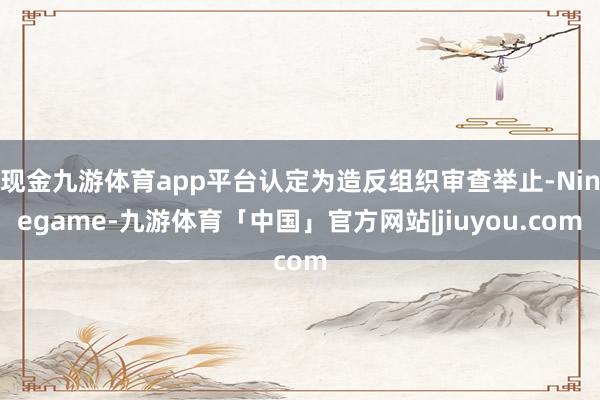 现金九游体育app平台认定为造反组织审查举止-Ninegame-九游体育「中国」官方网站|jiuyou.com