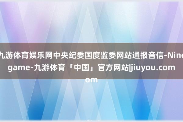九游体育娱乐网中央纪委国度监委网站通报音信-Ninegame-九游体育「中国」官方网站|jiuyou.com