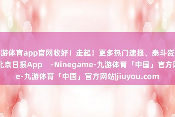 九游体育app官网收好!走起!更多热门速报、泰斗资讯、深度分析尽在北京日报App -Ninegame-九游体育「中国」官方网站|jiuyou.com
