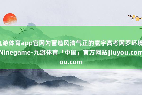 九游体育app官网为营造风清气正的寰宇高考网罗环境-Ninegame-九游体育「中国」官方网站|jiuyou.com