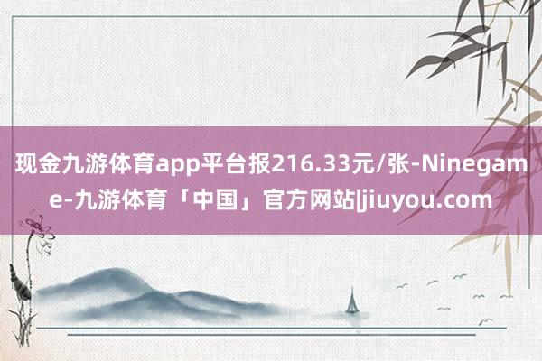 现金九游体育app平台报216.33元/张-Ninegame-九游体育「中国」官方网站|jiuyou.com