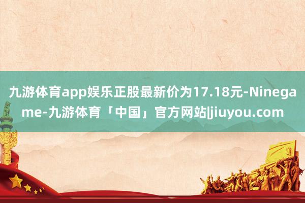 九游体育app娱乐正股最新价为17.18元-Ninegame-九游体育「中国」官方网站|jiuyou.com