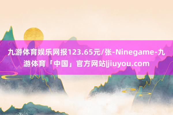九游体育娱乐网报123.65元/张-Ninegame-九游体育「中国」官方网站|jiuyou.com