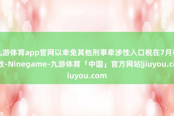 九游体育app官网以幸免其他刑事牵涉性入口税在7月初成效-Ninegame-九游体育「中国」官方网站|jiuyou.com