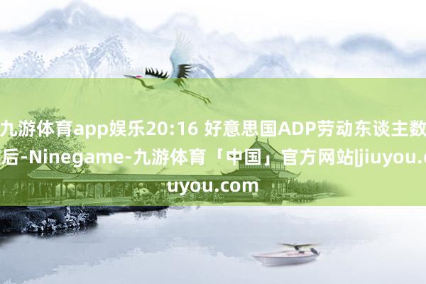 九游体育app娱乐20:16 好意思国ADP劳动东谈主数公布后-Ninegame-九游体育「中国」官方网站|jiuyou.com