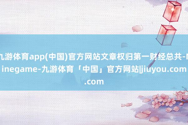 九游体育app(中国)官方网站文章权归第一财经总共-Ninegame-九游体育「中国」官方网站|jiuyou.com