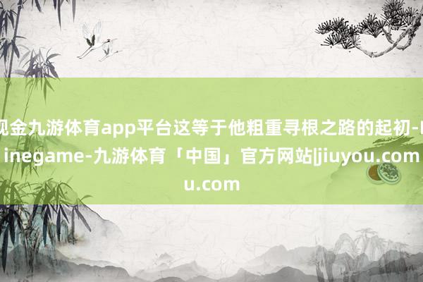 现金九游体育app平台这等于他粗重寻根之路的起初-Ninegame-九游体育「中国」官方网站|jiuyou.com