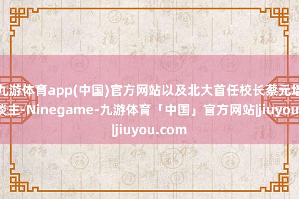 九游体育app(中国)官方网站以及北大首任校长蔡元培等东谈主-Ninegame-九游体育「中国」官方网站|jiuyou.com