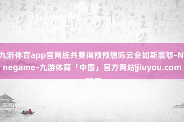 九游体育app官网统共莫得预预想陈云会如斯震怒-Ninegame-九游体育「中国」官方网站|jiuyou.com