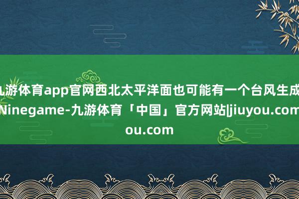 九游体育app官网西北太平洋面也可能有一个台风生成-Ninegame-九游体育「中国」官方网站|jiuyou.com