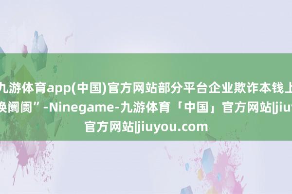 九游体育app(中国)官方网站部分平台企业欺诈本钱上风“烧钱换阛阓”-Ninegame-九游体育「中国」官方网站|jiuyou.com