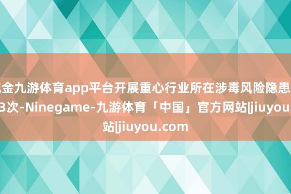 现金九游体育app平台开展重心行业所在涉毒风险隐患排查293次-Ninegame-九游体育「中国」官方网站|jiuyou.com