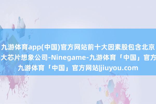 九游体育app(中国)官方网站前十大因素股包含北京君正、全志科技两大芯片想象公司-Ninegame-九游体育「中国」官方网站|jiuyou.com