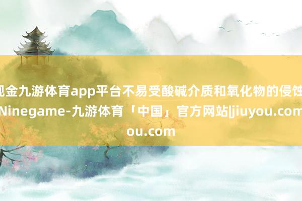 现金九游体育app平台不易受酸碱介质和氧化物的侵蚀-Ninegame-九游体育「中国」官方网站|jiuyou.com