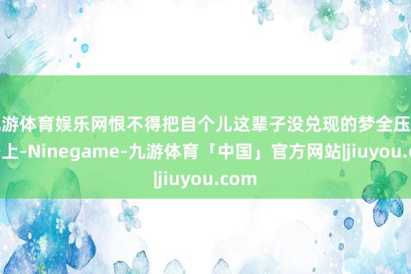 九游体育娱乐网恨不得把自个儿这辈子没兑现的梦全压孩子身上-Ninegame-九游体育「中国」官方网站|jiuyou.com