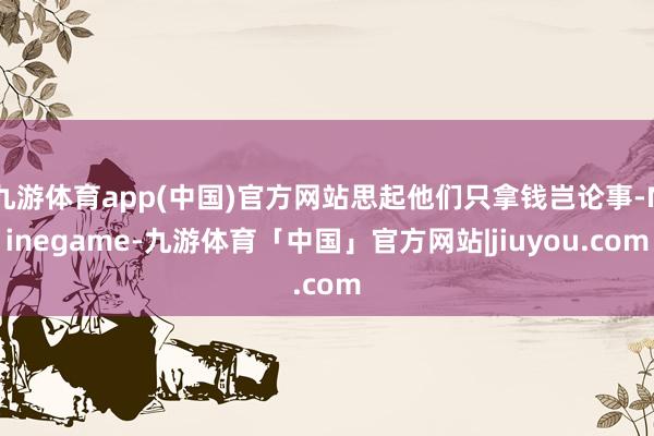 九游体育app(中国)官方网站思起他们只拿钱岂论事-Ninegame-九游体育「中国」官方网站|jiuyou.com