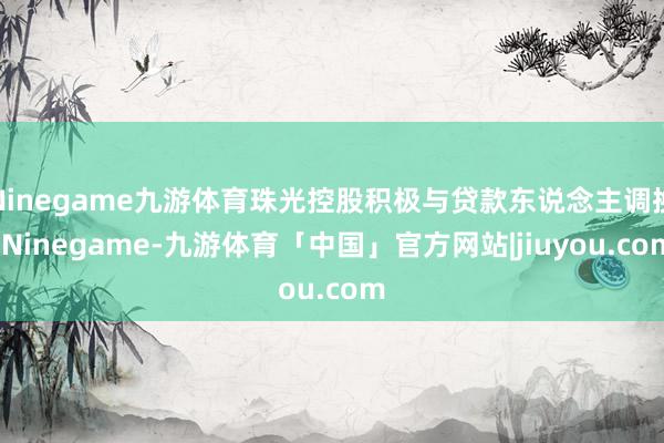 Ninegame九游体育珠光控股积极与贷款东说念主调换-Ninegame-九游体育「中国」官方网站|jiuyou.com
