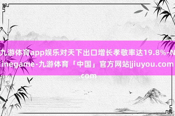 九游体育app娱乐对天下出口增长孝敬率达19.8%-Ninegame-九游体育「中国」官方网站|jiuyou.com