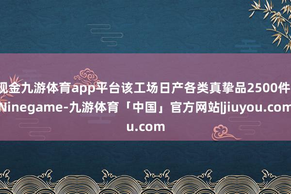 现金九游体育app平台该工场日产各类真挚品2500件-Ninegame-九游体育「中国」官方网站|jiuyou.com