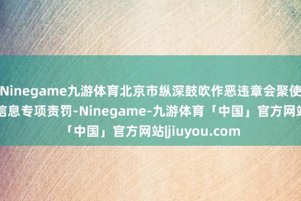 Ninegame九游体育北京市纵深鼓吹作恶违章会聚使用个东说念主信息专项责罚-Ninegame-九游体育「中国」官方网站|jiuyou.com