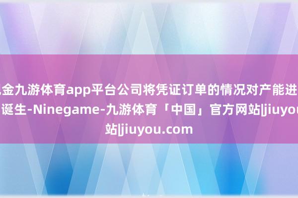 现金九游体育app平台公司将凭证订单的情况对产能进行准备和诞生-Ninegame-九游体育「中国」官方网站|jiuyou.com