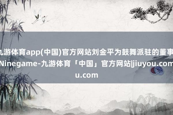 九游体育app(中国)官方网站刘金平为鼓舞派驻的董事-Ninegame-九游体育「中国」官方网站|jiuyou.com