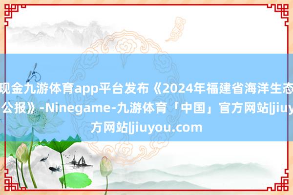 现金九游体育app平台发布《2024年福建省海洋生态预警监测公报》-Ninegame-九游体育「中国」官方网站|jiuyou.com