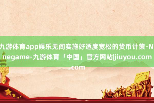 九游体育app娱乐无间实施好适度宽松的货币计策-Ninegame-九游体育「中国」官方网站|jiuyou.com